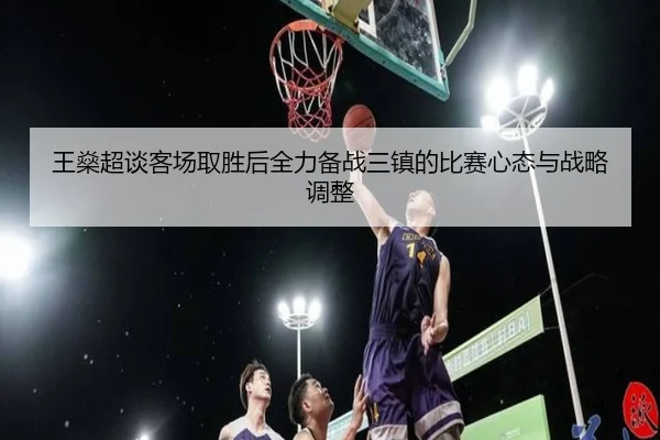 王燊超谈客场取胜后全力备战三镇的比赛心态与战略调整