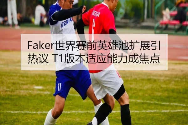 Faker世界赛前英雄池扩展引热议 T1版本适应能力成焦点