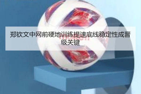 郑钦文中网前硬地训练提速底线稳定性成晋级关键